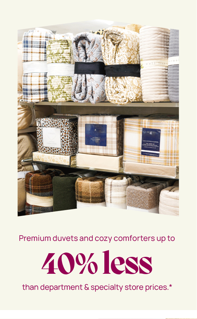 Premium duvets and cozy comforters up to 40% less than department and specialty tsore prices*