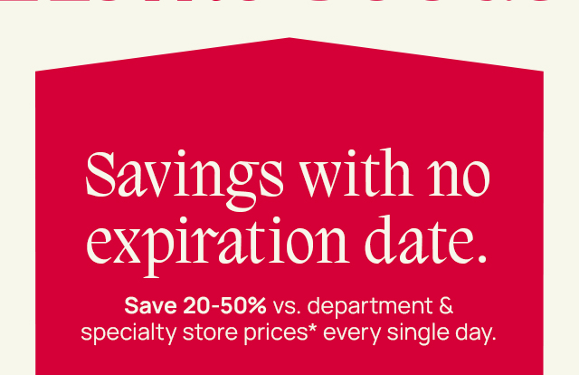 Savings with no expiration date. Save 20-50%* vs. department and specialty store prices* every single day. 