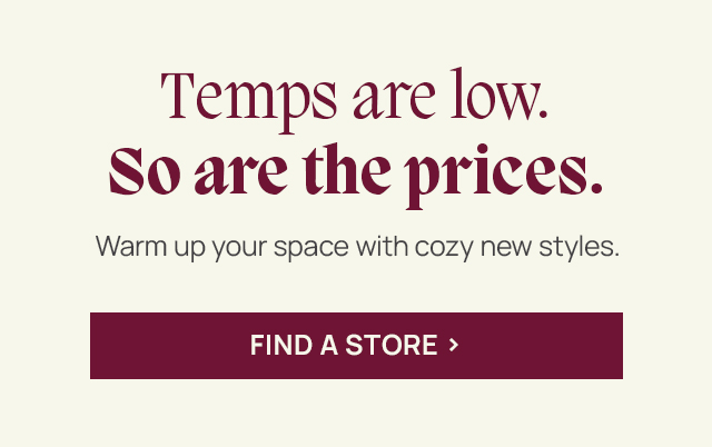 Temps are low. So are the prices. Warm up your space with cozy new styles. Find a store.